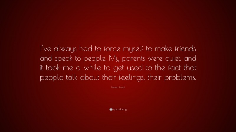 Helen Hunt Quote: “I’ve always had to force myself to make friends and speak to people. My parents were quiet, and it took me a while to get used to the fact that people talk about their feelings, their problems.”