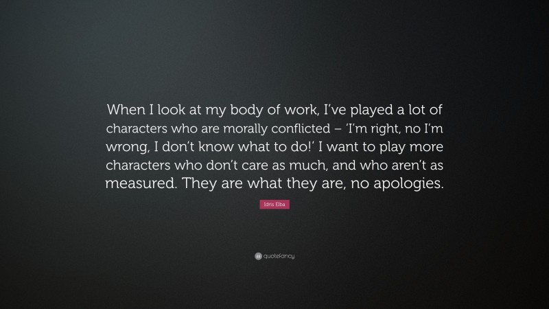 Idris Elba Quote: “When I look at my body of work, I’ve played a lot of characters who are morally conflicted – ‘I’m right, no I’m wrong, I don’t know what to do!’ I want to play more characters who don’t care as much, and who aren’t as measured. They are what they are, no apologies.”