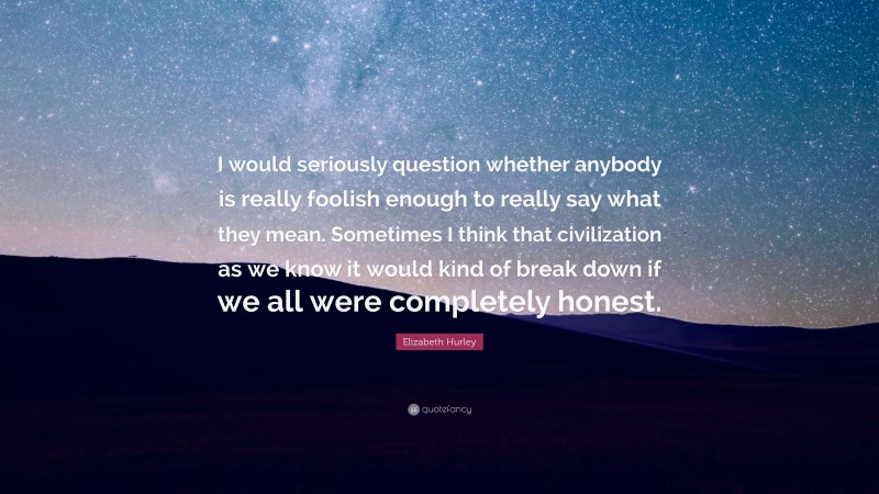 Elizabeth Hurley Quote: “I would seriously question whether anybody is really foolish enough to really say what they mean. Sometimes I think that civilization as we know it would kind of break down if we all were completely honest.”