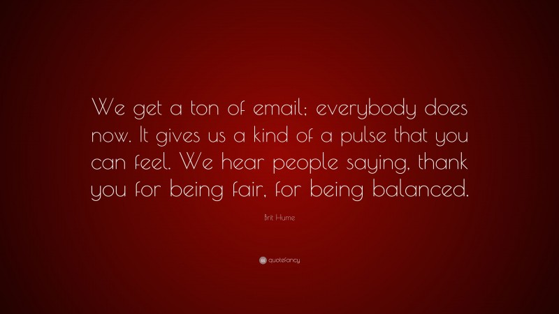 Brit Hume Quote: “We get a ton of email; everybody does now. It gives us a kind of a pulse that you can feel. We hear people saying, thank you for being fair, for being balanced.”