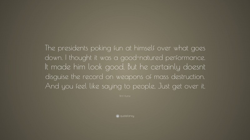 Brit Hume Quote: “The presidents poking fun at himself over what goes down. I thought it was a good-natured performance. It made him look good. But he certainly doesnt disguise the record on weapons of mass destruction. And you feel like saying to people, Just get over it.”
