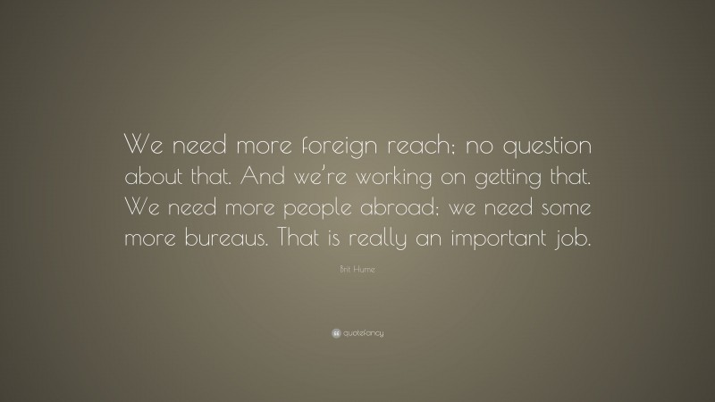 Brit Hume Quote: “We need more foreign reach; no question about that. And we’re working on getting that. We need more people abroad; we need some more bureaus. That is really an important job.”
