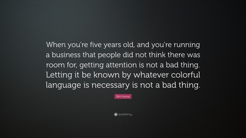 Brit Hume Quote: “When you’re five years old, and you’re running a business that people did not think there was room for, getting attention is not a bad thing. Letting it be known by whatever colorful language is necessary is not a bad thing.”