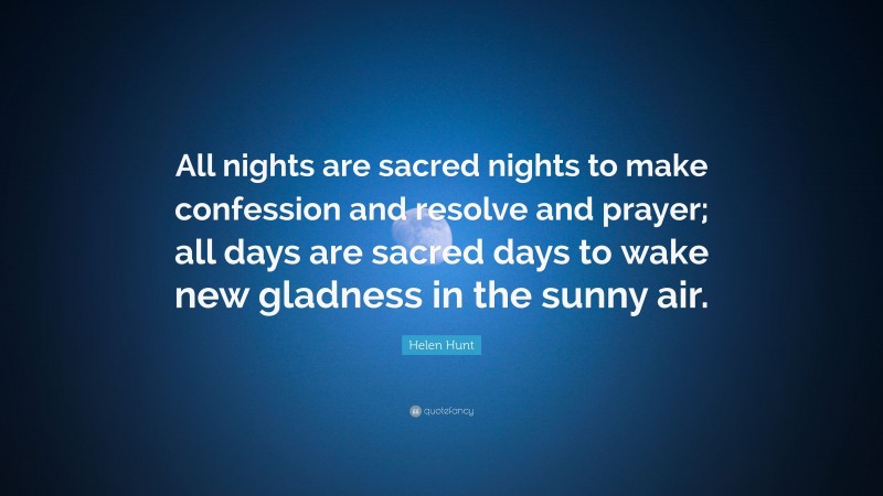 Helen Hunt Quote: “All nights are sacred nights to make confession and resolve and prayer; all days are sacred days to wake new gladness in the sunny air.”