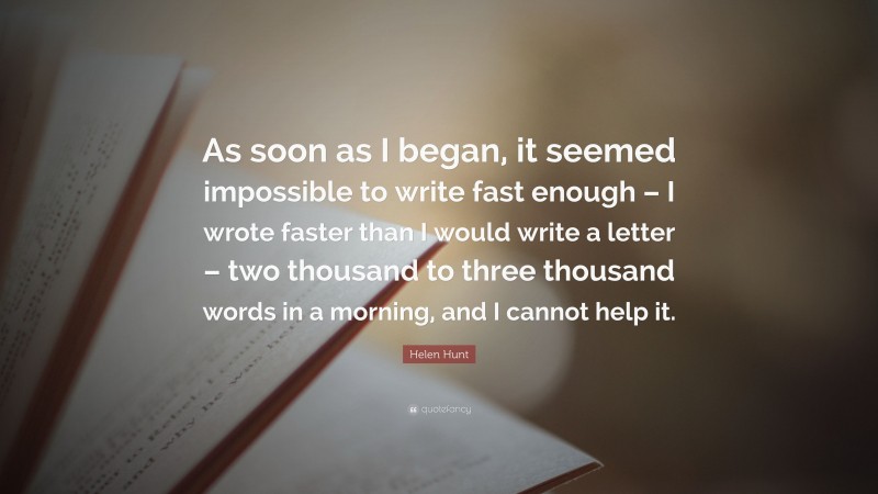 Helen Hunt Quote: “As soon as I began, it seemed impossible to write fast enough – I wrote faster than I would write a letter – two thousand to three thousand words in a morning, and I cannot help it.”