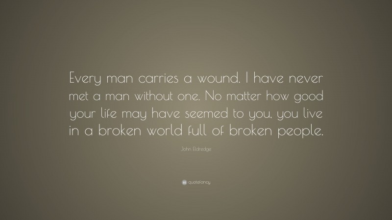 John Eldredge Quote: “Every man carries a wound. I have never met a man without one. No matter how good your life may have seemed to you, you live in a broken world full of broken people.”