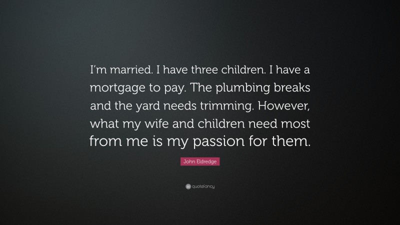 John Eldredge Quote: “I’m married. I have three children. I have a mortgage to pay. The plumbing breaks and the yard needs trimming. However, what my wife and children need most from me is my passion for them.”