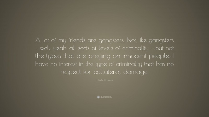 Charlie Hunnam Quote: “A lot of my friends are gangsters. Not like gangsters – well, yeah, all sorts of levels of criminality – but not the types that are preying on innocent people. I have no interest in the type of criminality that has no respect for collateral damage.”