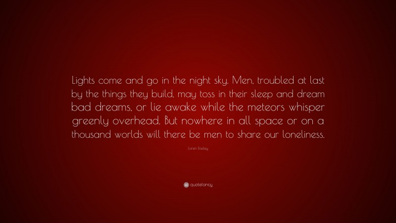 Loren Eiseley Quote: “Lights come and go in the night sky. Men, troubled at last by the things they build, may toss in their sleep and dream bad dreams, or lie awake while the meteors whisper greenly overhead. But nowhere in all space or on a thousand worlds will there be men to share our loneliness.”