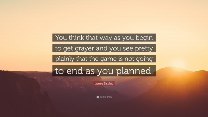 Loren Eiseley Quote: “You think that way as you begin to get grayer and you see pretty plainly that the game is not going to end as you planned.”