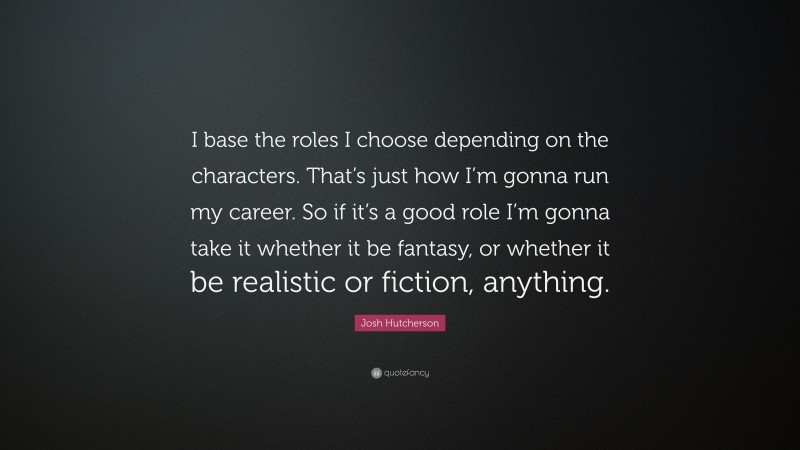 Josh Hutcherson Quote: “I base the roles I choose depending on the characters. That’s just how I’m gonna run my career. So if it’s a good role I’m gonna take it whether it be fantasy, or whether it be realistic or fiction, anything.”