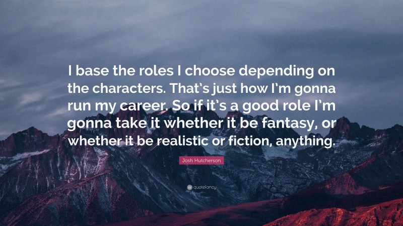 Josh Hutcherson Quote: “I base the roles I choose depending on the characters. That’s just how I’m gonna run my career. So if it’s a good role I’m gonna take it whether it be fantasy, or whether it be realistic or fiction, anything.”