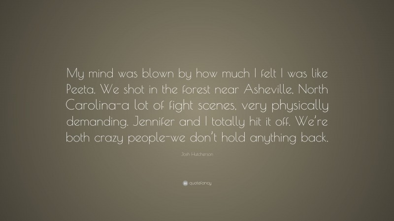 Josh Hutcherson Quote: “My mind was blown by how much I felt I was like Peeta. We shot in the forest near Asheville, North Carolina-a lot of fight scenes, very physically demanding. Jennifer and I totally hit it off. We’re both crazy people-we don’t hold anything back.”