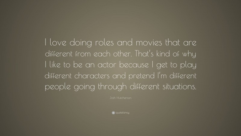 Josh Hutcherson Quote: “I love doing roles and movies that are different from each other. That’s kind of why I like to be an actor because I get to play different characters and pretend I’m different people going through different situations.”