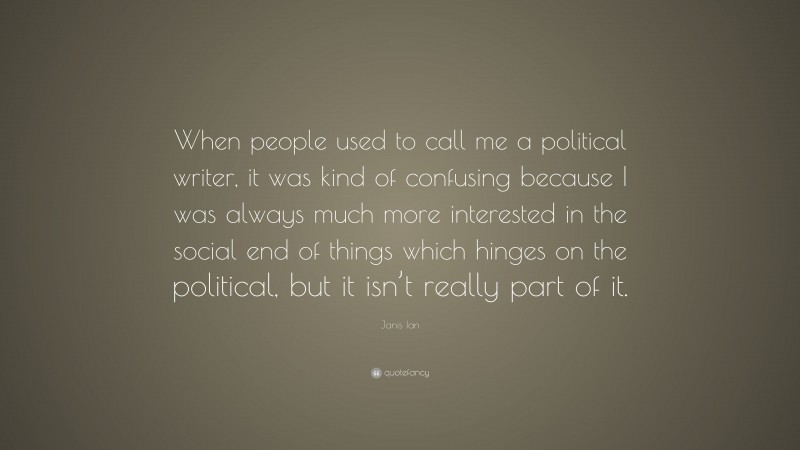 Janis Ian Quote: “When people used to call me a political writer, it was kind of confusing because I was always much more interested in the social end of things which hinges on the political, but it isn’t really part of it.”