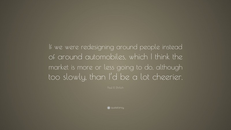 Paul R. Ehrlich Quote: “If we were redesigning around people instead of around automobiles, which I think the market is more or less going to do, although too slowly, than I’d be a lot cheerier.”