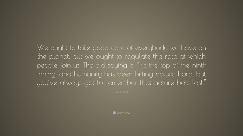 Paul R. Ehrlich Quote: “We ought to take good care of everybody we have on the planet, but we ought to regulate the rate at which people join us. The old saying is, “It’s the top of the ninth inning, and humanity has been hitting nature hard, but you’ve always got to remember that nature bats last.””
