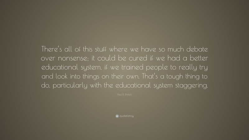 Paul R. Ehrlich Quote: “There’s all of this stuff where we have so much debate over nonsense; it could be cured if we had a better educational system, if we trained people to really try and look into things on their own. That’s a tough thing to do, particularly with the educational system staggering.”