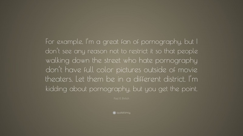 Paul R. Ehrlich Quote: “For example, I’m a great fan of pornography, but I don’t see any reason not to restrict it so that people walking down the street who hate pornography don’t have full color pictures outside of movie theaters. Let them be in a different district. I’m kidding about pornography, but you get the point.”
