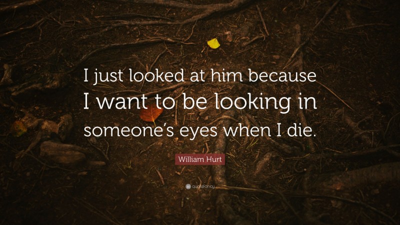 William Hurt Quote: “I just looked at him because I want to be looking in someone’s eyes when I die.”