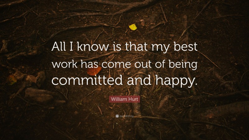 William Hurt Quote: “All I know is that my best work has come out of being committed and happy.”