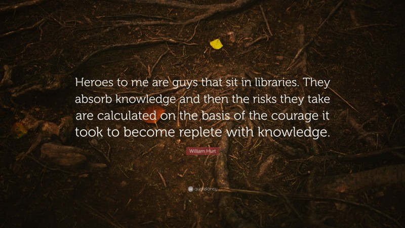 William Hurt Quote: “Heroes to me are guys that sit in libraries. They absorb knowledge and then the risks they take are calculated on the basis of the courage it took to become replete with knowledge.”