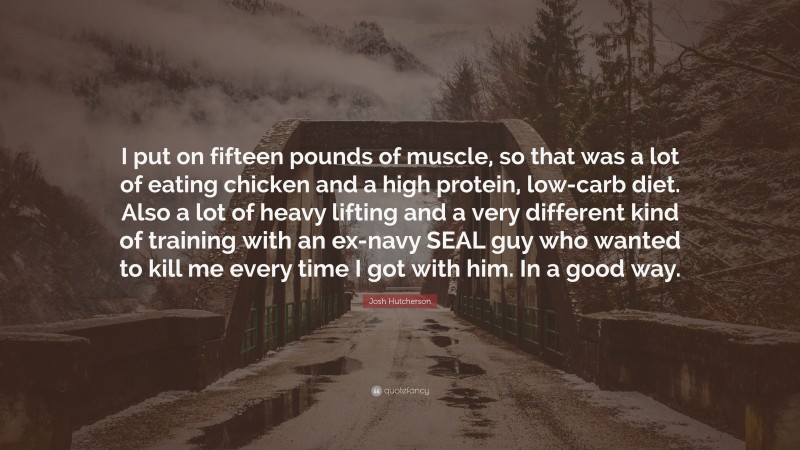 Josh Hutcherson Quote: “I put on fifteen pounds of muscle, so that was a lot of eating chicken and a high protein, low-carb diet. Also a lot of heavy lifting and a very different kind of training with an ex-navy SEAL guy who wanted to kill me every time I got with him. In a good way.”