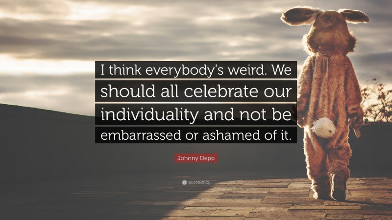 Johnny Depp Quote: “I think everybody's weird. We should all celebrate our individuality and not be embarrassed or ashamed of it.”
