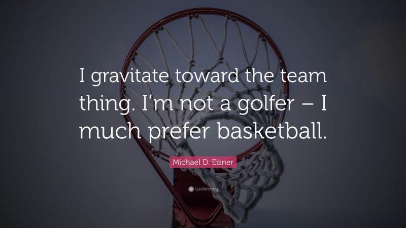 Michael D. Eisner Quote: “I gravitate toward the team thing. I’m not a golfer – I much prefer basketball.”
