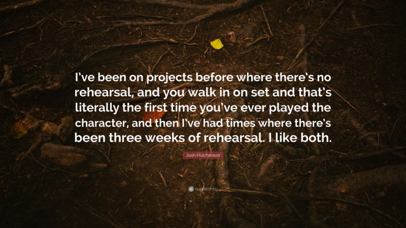 Josh Hutcherson Quote: “I’ve been on projects before where there’s no rehearsal, and you walk in on set and that’s literally the first time you’ve ever played the character, and then I’ve had times where there’s been three weeks of rehearsal. I like both.”