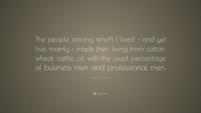 Robert E. Howard Quote: “The people among which I lived – and yet live, mainly – made their living from cotton, wheat, cattle, oil, with the usual percentage of business men and professional men.”