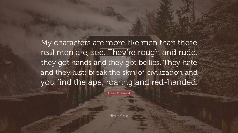 Robert E. Howard Quote: “My characters are more like men than these real men are, see. They’re rough and rude, they got hands and they got bellies. They hate and they lust; break the skin of civilization and you find the ape, roaring and red-handed.”