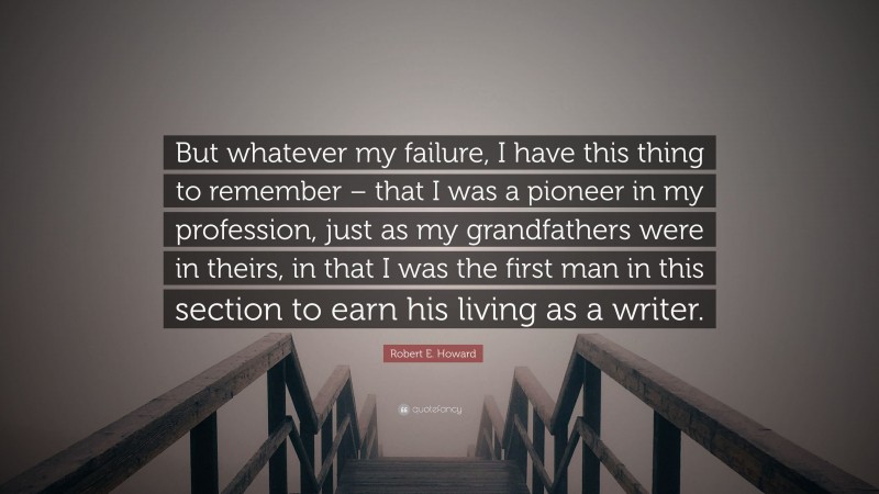 Robert E. Howard Quote: “But whatever my failure, I have this thing to remember – that I was a pioneer in my profession, just as my grandfathers were in theirs, in that I was the first man in this section to earn his living as a writer.”