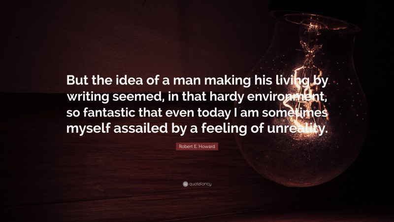 Robert E. Howard Quote: “But the idea of a man making his living by writing seemed, in that hardy environment, so fantastic that even today I am sometimes myself assailed by a feeling of unreality.”