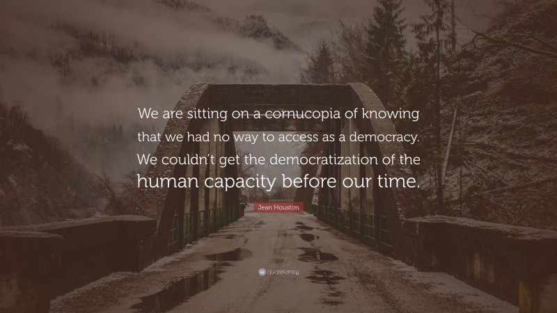 Jean Houston Quote: “We are sitting on a cornucopia of knowing that we had no way to access as a democracy. We couldn’t get the democratization of the human capacity before our time.”