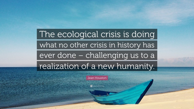 Jean Houston Quote: “The ecological crisis is doing what no other crisis in history has ever done – challenging us to a realization of a new humanity.”