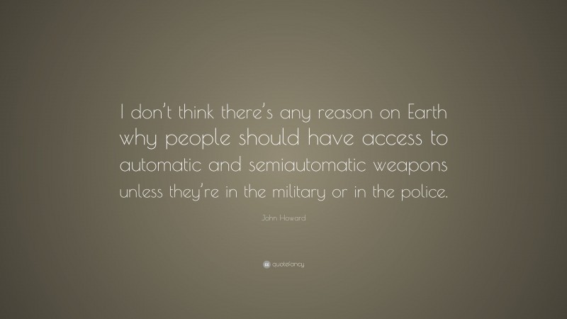John Howard Quote: “I don’t think there’s any reason on Earth why people should have access to automatic and semiautomatic weapons unless they’re in the military or in the police.”