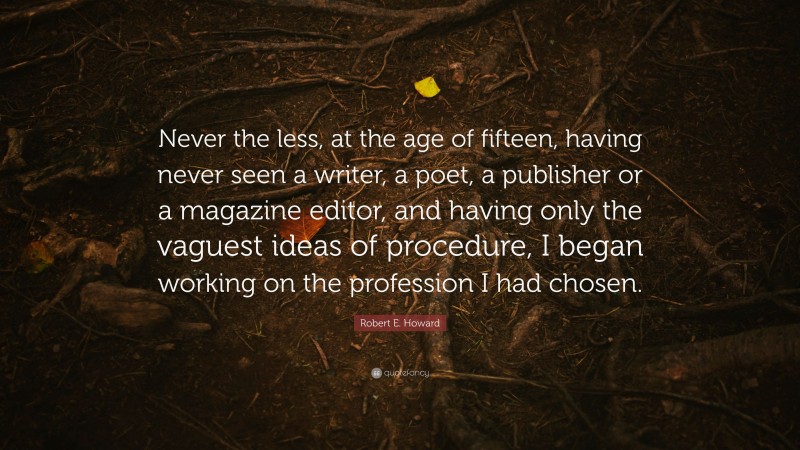 Robert E. Howard Quote: “Never the less, at the age of fifteen, having never seen a writer, a poet, a publisher or a magazine editor, and having only the vaguest ideas of procedure, I began working on the profession I had chosen.”