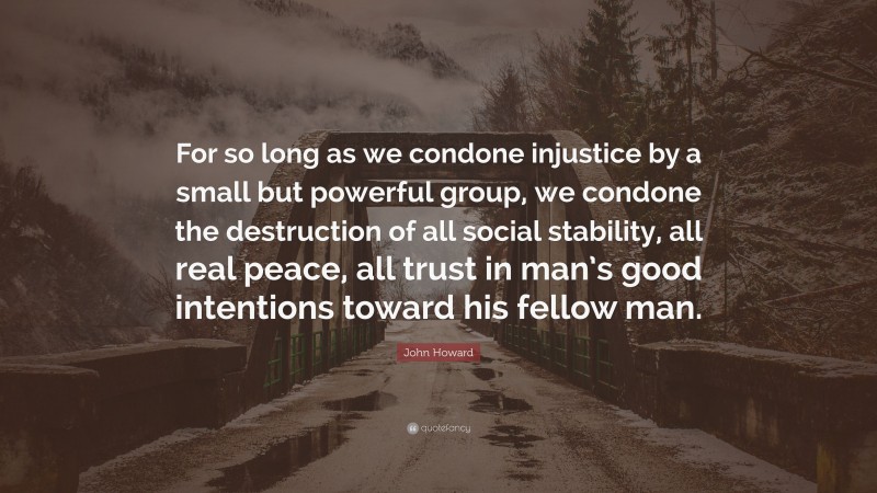 John Howard Quote: “For so long as we condone injustice by a small but powerful group, we condone the destruction of all social stability, all real peace, all trust in man’s good intentions toward his fellow man.”