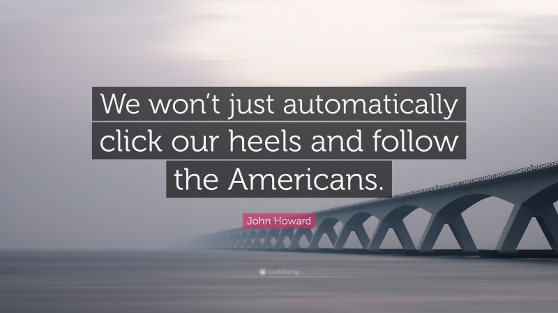 John Howard Quote: “We won’t just automatically click our heels and follow the Americans.”