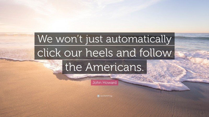 John Howard Quote: “We won’t just automatically click our heels and follow the Americans.”