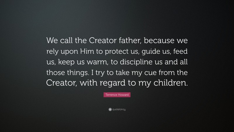 Terrence Howard Quote: “We call the Creator father, because we rely upon Him to protect us, guide us, feed us, keep us warm, to discipline us and all those things. I try to take my cue from the Creator, with regard to my children.”