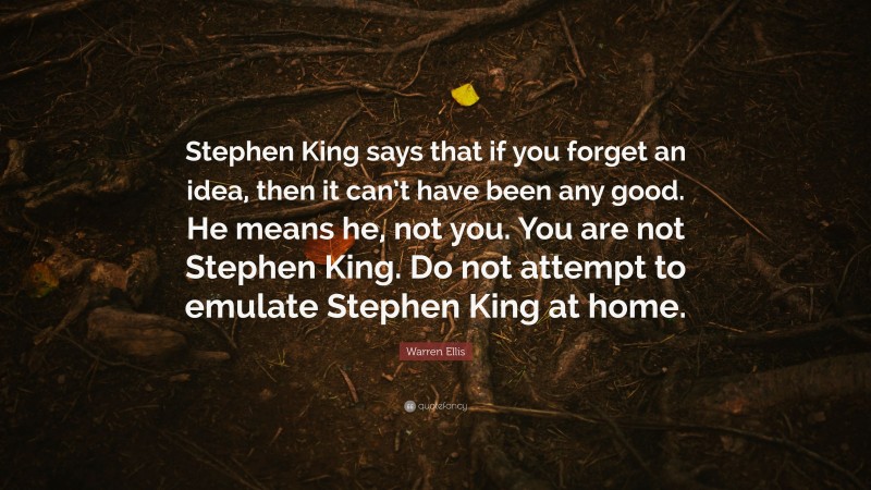 Warren Ellis Quote: “Stephen King says that if you forget an idea, then it can’t have been any good. He means he, not you. You are not Stephen King. Do not attempt to emulate Stephen King at home.”
