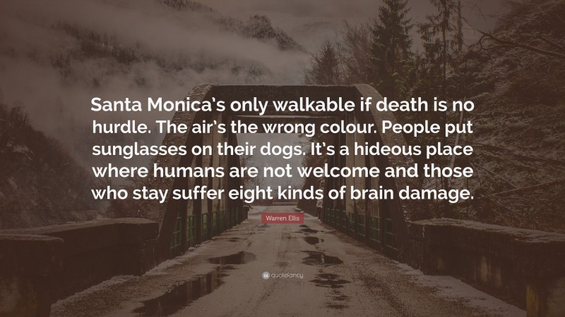 Warren Ellis Quote: “Santa Monica’s only walkable if death is no hurdle. The air’s the wrong colour. People put sunglasses on their dogs. It’s a hideous place where humans are not welcome and those who stay suffer eight kinds of brain damage.”