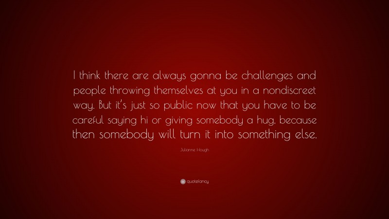 Julianne Hough Quote: “I think there are always gonna be challenges and people throwing themselves at you in a nondiscreet way. But it’s just so public now that you have to be careful saying hi or giving somebody a hug, because then somebody will turn it into something else.”