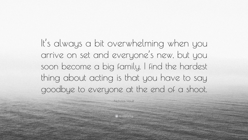 Nicholas Hoult Quote: “It’s always a bit overwhelming when you arrive on set and everyone’s new, but you soon become a big family. I find the hardest thing about acting is that you have to say goodbye to everyone at the end of a shoot.”