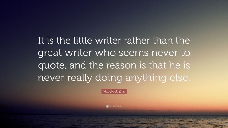 Havelock Ellis Quote: “It is the little writer rather than the great writer who seems never to quote, and the reason is that he is never really doing anything else.”