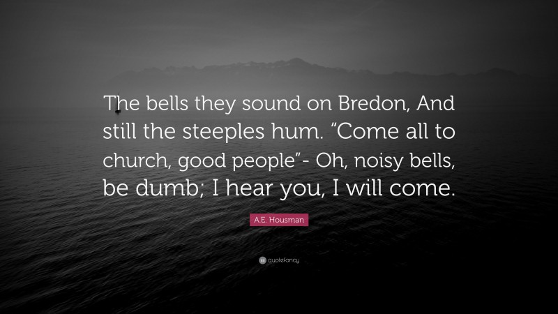 A.E. Housman Quote: “The bells they sound on Bredon, And still the steeples hum. “Come all to church, good people”- Oh, noisy bells, be dumb; I hear you, I will come.”