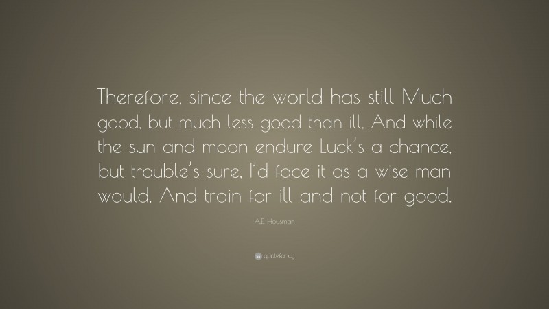 A.E. Housman Quote: “Therefore, since the world has still Much good, but much less good than ill, And while the sun and moon endure Luck’s a chance, but trouble’s sure, I’d face it as a wise man would, And train for ill and not for good.”