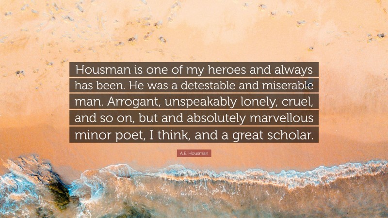 A.E. Housman Quote: “Housman is one of my heroes and always has been. He was a detestable and miserable man. Arrogant, unspeakably lonely, cruel, and so on, but and absolutely marvellous minor poet, I think, and a great scholar.”